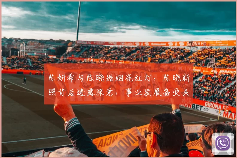 陈妍希与陈晓婚姻亮红灯，陈晓新照背后透露深意，事业发展备受关注